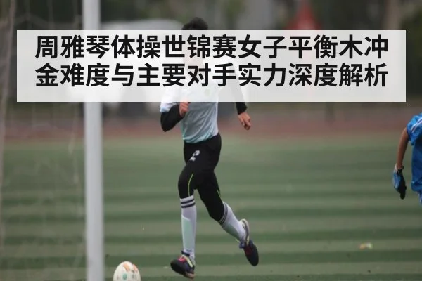 周雅琴体操世锦赛女子平衡木冲金难度与主要对手实力深度解析