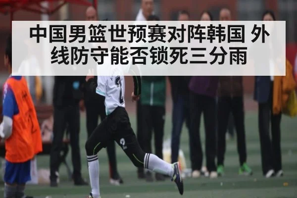 中国男篮世预赛对阵韩国 外线防守能否锁死三分雨