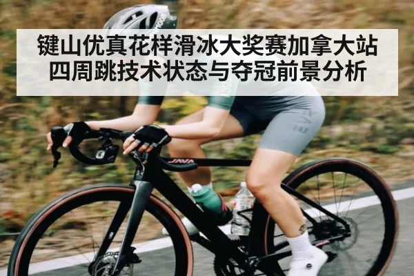 键山优真花样滑冰大奖赛加拿大站四周跳技术状态与夺冠前景分析