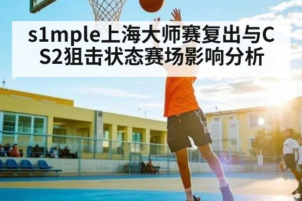 s1mple上海大师赛复出与CS2狙击状态赛场影响分析
