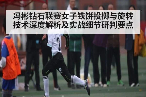 冯彬钻石联赛女子铁饼投掷与旋转技术深度解析及实战细节研判要点